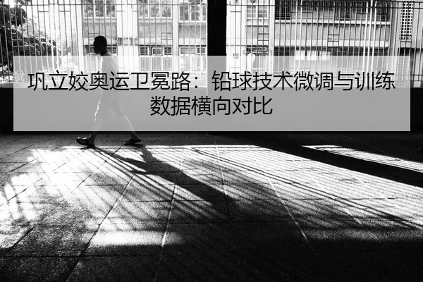 巩立姣奥运卫冕路：铅球技术微调与训练数据横向对比