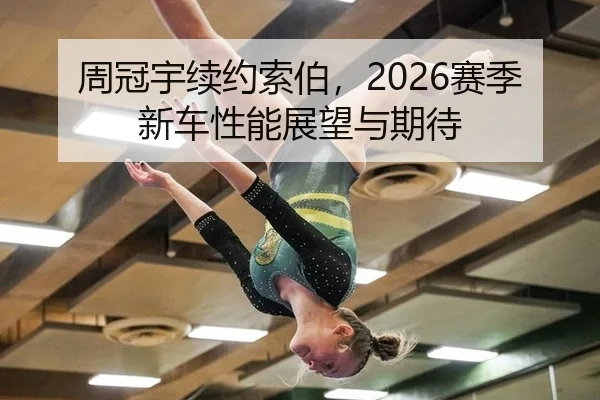 周冠宇续约索伯，2026赛季新车性能展望与期待